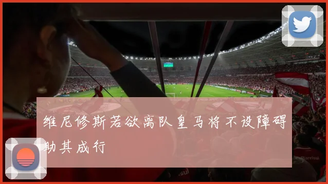 维尼修斯若欲离队皇马将不设障碍助其成行