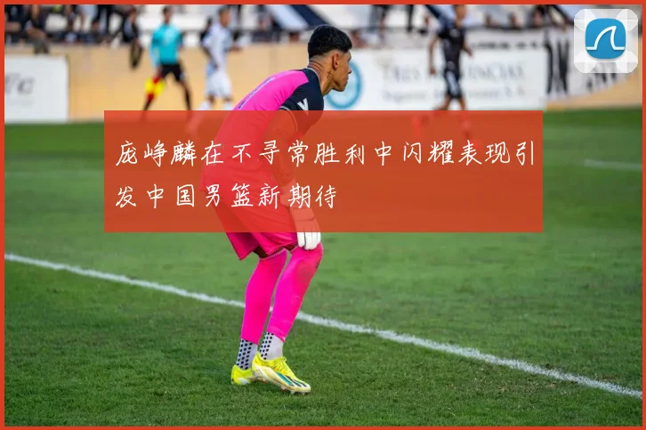 庞峥麟在不寻常胜利中闪耀表现引发中国男篮新期待