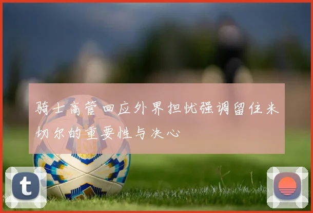 骑士高管回应外界担忧强调留住米切尔的重要性与决心