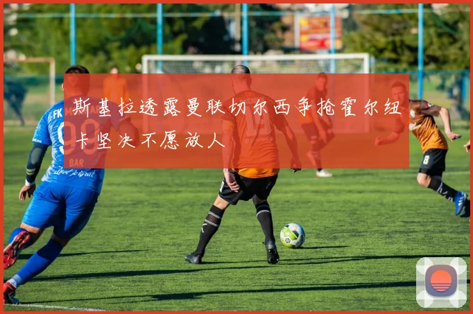 斯基拉透露曼联切尔西争抢霍尔纽卡坚决不愿放人