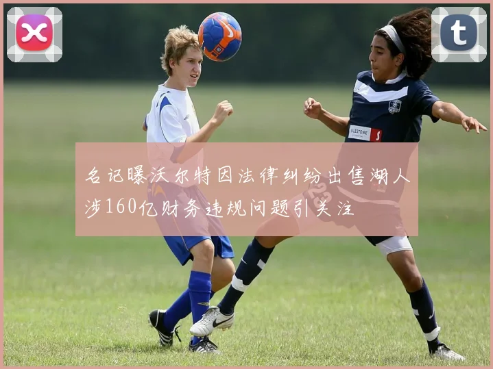 名记曝沃尔特因法律纠纷出售湖人涉160亿财务违规问题引关注
