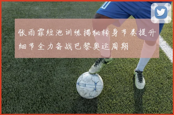张雨霏短池训练揭秘转身节奏提升细节全力备战巴黎奥运周期