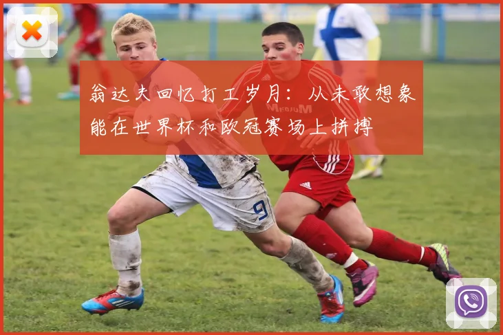 翁达夫回忆打工岁月：从未敢想象能在世界杯和欧冠赛场上拼搏