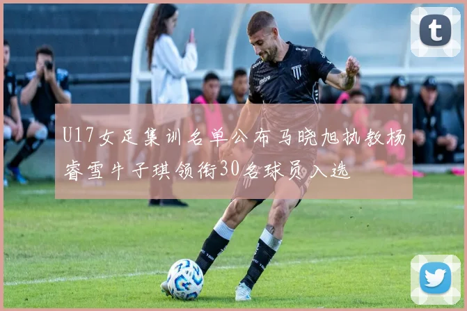 U17女足集训名单公布马晓旭执教杨睿雪牛子琪领衔30名球员入选