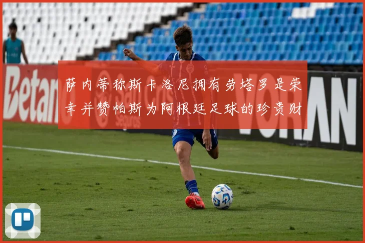 萨内蒂称斯卡洛尼拥有劳塔罗是荣幸并赞帕斯为阿根廷足球的珍贵财富