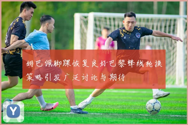 姆巴佩脚踝恢复良好巴黎锋线轮换策略引发广泛讨论与期待