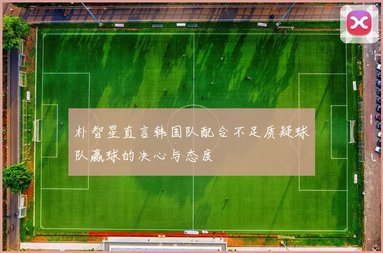朴智星直言韩国队配合不足质疑球队赢球的决心与态度