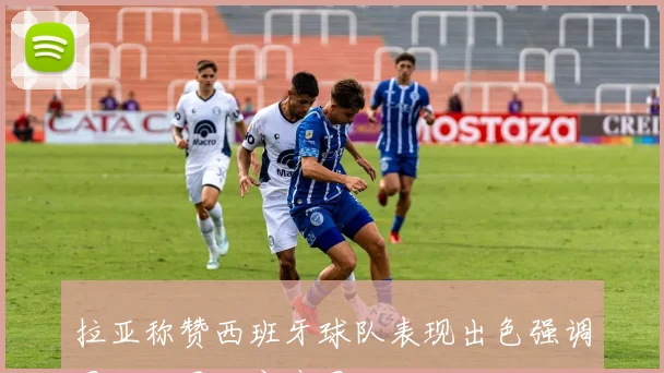 拉亚称赞西班牙球队表现出色强调团队如同大家庭团结一致