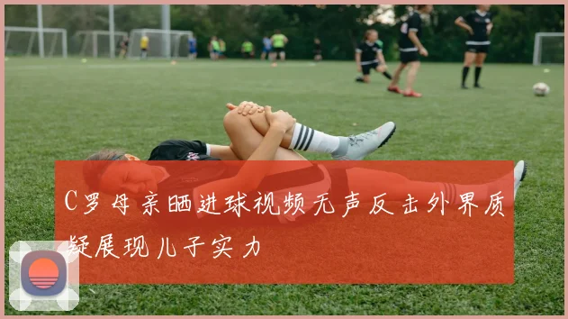 C罗母亲晒进球视频无声反击外界质疑展现儿子实力