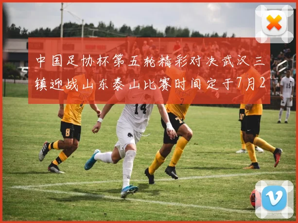 中国足协杯第五轮精彩对决武汉三镇迎战山东泰山比赛时间定于7月21日19点35分