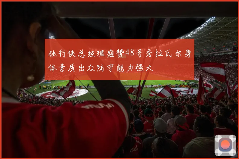 独行侠总经理盛赞48号秀拉瓦尔身体素质出众防守能力强大