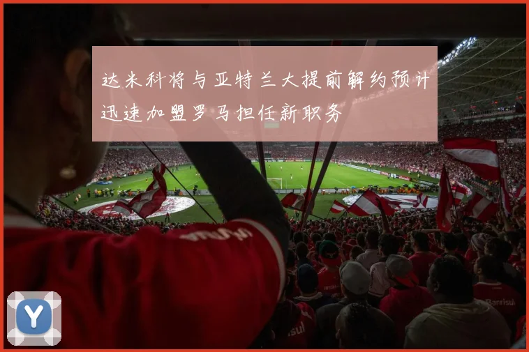 达米科将与亚特兰大提前解约预计迅速加盟罗马担任新职务