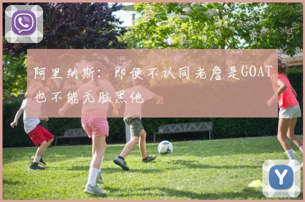 阿里纳斯：即便不认同老詹是GOAT也不能无脑黑他
