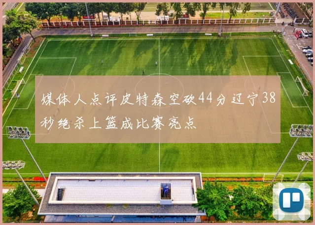 媒体人点评皮特森空砍44分辽宁38秒绝杀上篮成比赛亮点