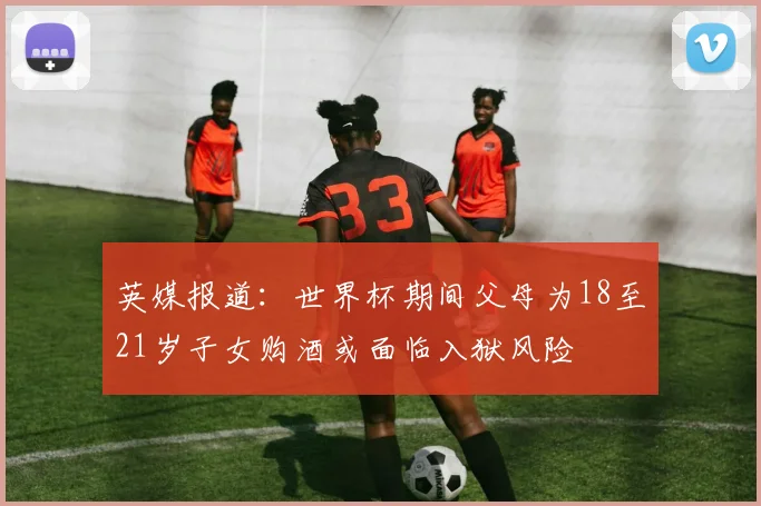 英媒报道：世界杯期间父母为18至21岁子女购酒或面临入狱风险