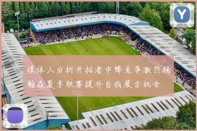 媒体人分析开拓者中锋竞争激烈杨瀚森夏季联赛提升自我展示机会