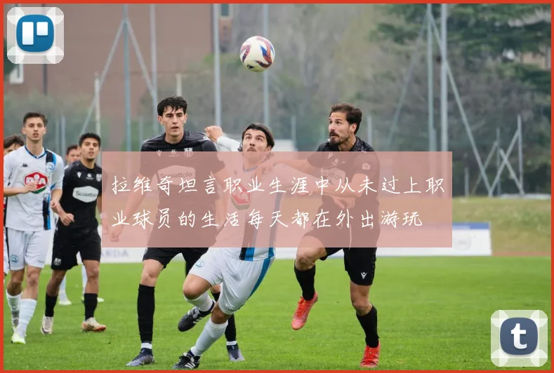 拉维奇坦言职业生涯中从未过上职业球员的生活每天都在外出游玩