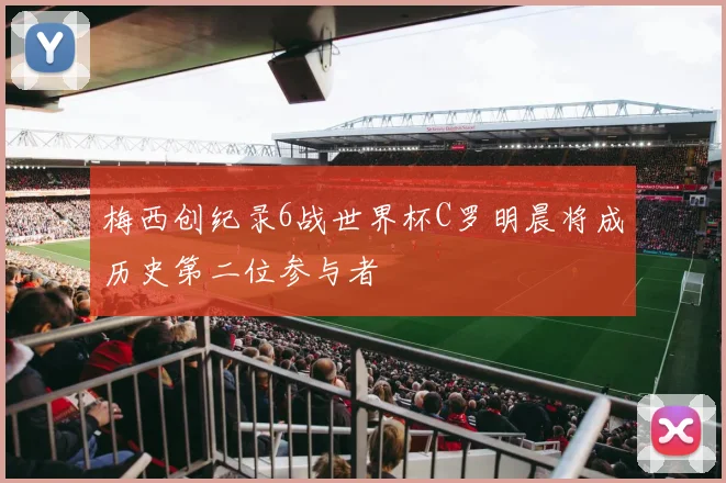 梅西创纪录6战世界杯C罗明晨将成历史第二位参与者