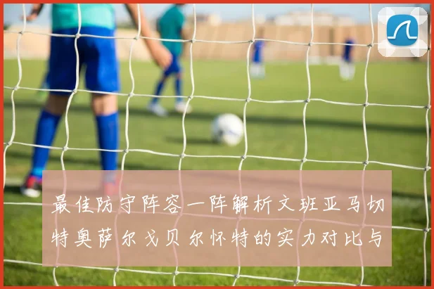 最佳防守阵容一阵解析文班亚马切特奥萨尔戈贝尔怀特的实力对比与展望
