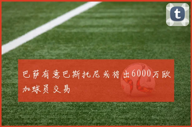巴萨有意巴斯托尼或将出6000万欧加球员交易