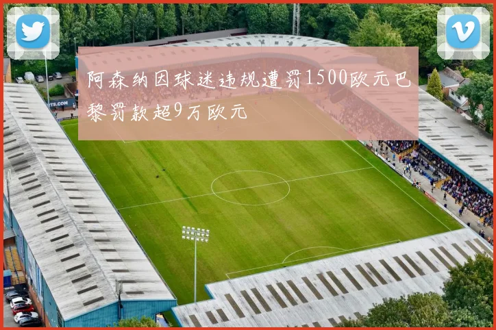 阿森纳因球迷违规遭罚1500欧元巴黎罚款超9万欧元