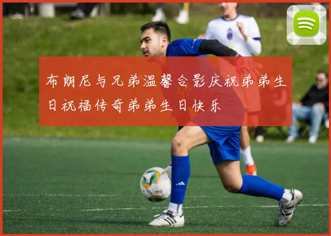 布朗尼与兄弟温馨合影庆祝弟弟生日祝福传奇弟弟生日快乐