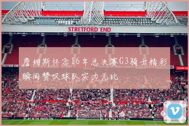 詹姆斯怀念16年总决赛G3骑士精彩瞬间赞叹球队实力无比