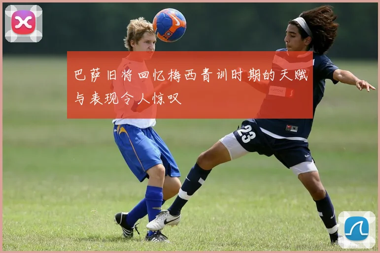 巴萨旧将回忆梅西青训时期的天赋与表现令人惊叹