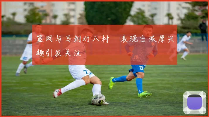 篮网与马刺对八村塁表现出浓厚兴趣引发关注