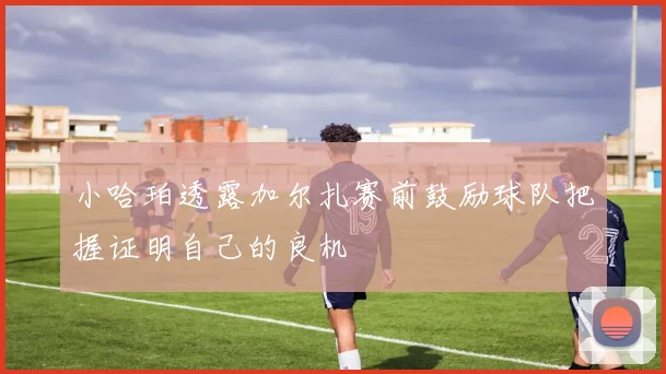 小哈珀透露加尔扎赛前鼓励球队把握证明自己的良机